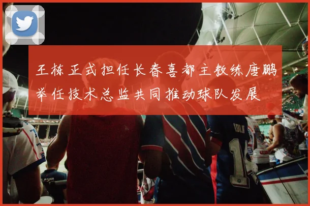 王栋正式担任长春喜都主教练唐鹏举任技术总监共同推动球队发展