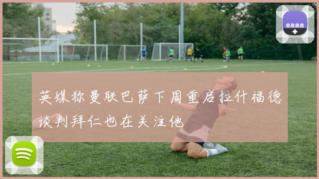 英媒称曼联巴萨下周重启拉什福德谈判拜仁也在关注他