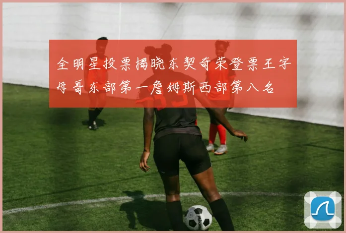 全明星投票揭晓东契奇荣登票王字母哥东部第一詹姆斯西部第八名