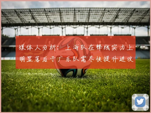 媒体人分析：上海队在锋线实力上明显落后于广东队需尽快提升进攻火力