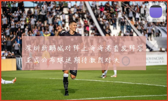 深圳新鹏城对阵上海海港首发阵容正式公布球迷期待激烈对决