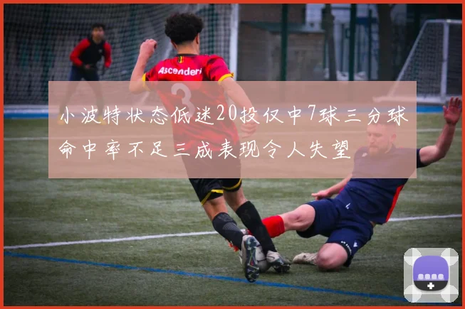 小波特状态低迷20投仅中7球三分球命中率不足三成表现令人失望