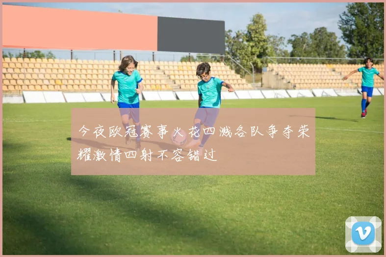 今夜欧冠赛事火花四溅各队争夺荣耀激情四射不容错过