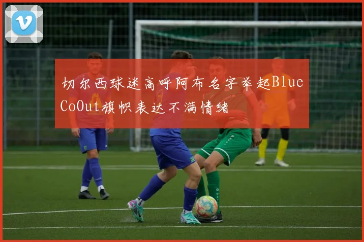 切尔西球迷高呼阿布名字举起BlueCoOut旗帜表达不满情绪