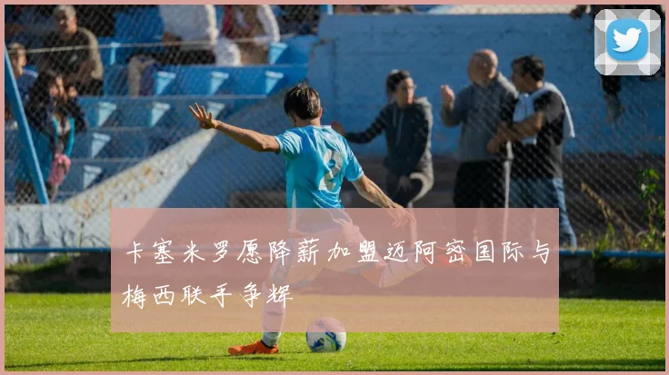 卡塞米罗愿降薪加盟迈阿密国际与梅西联手争辉