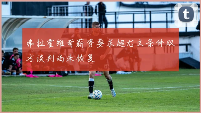 弗拉霍维奇薪资要求超尤文条件双方谈判尚未恢复