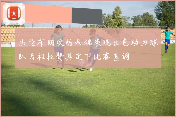 杰伦布朗攻防两端表现出色助力球队马祖拉赞其定下比赛基调