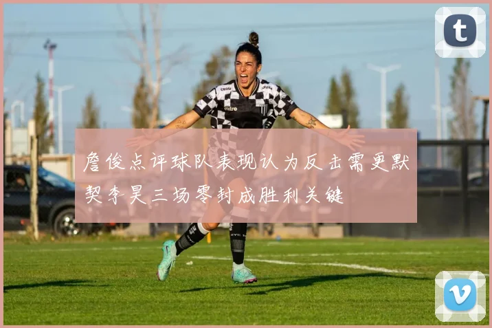 詹俊点评球队表现认为反击需更默契李昊三场零封成胜利关键